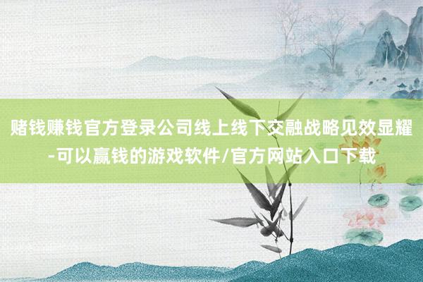 赌钱赚钱官方登录公司线上线下交融战略见效显耀-可以赢钱的游戏软件/官方网站入口下载