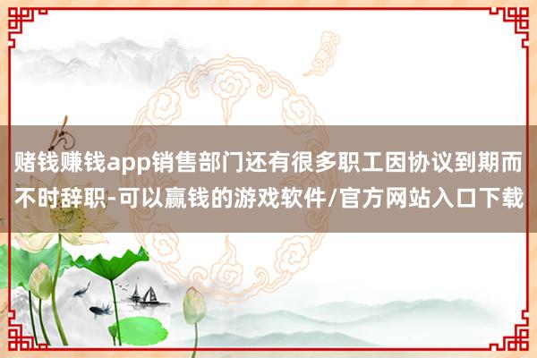 赌钱赚钱app销售部门还有很多职工因协议到期而不时辞职-可以赢钱的游戏软件/官方网站入口下载