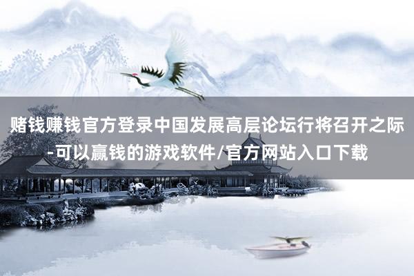 赌钱赚钱官方登录中国发展高层论坛行将召开之际-可以赢钱的游戏软件/官方网站入口下载