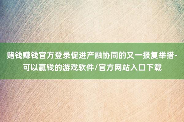 赌钱赚钱官方登录促进产融协同的又一报复举措-可以赢钱的游戏软件/官方网站入口下载