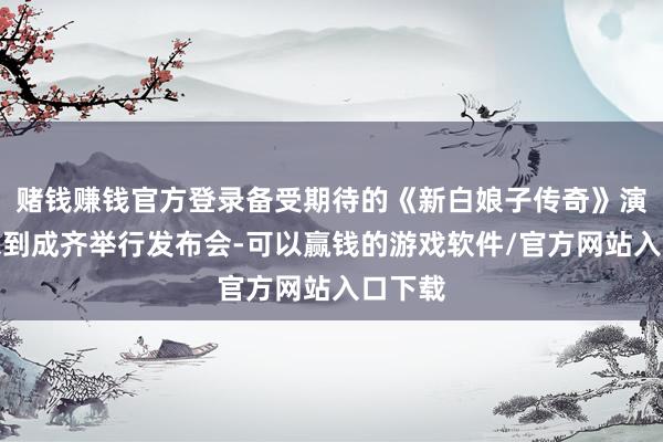 赌钱赚钱官方登录备受期待的《新白娘子传奇》演唱会来到成齐举行发布会-可以赢钱的游戏软件/官方网站入口下载