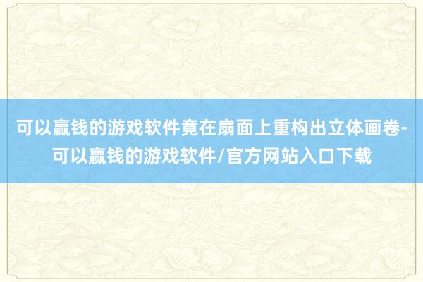 可以赢钱的游戏软件竟在扇面上重构出立体画卷-可以赢钱的游戏软件/官方网站入口下载
