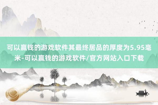 可以赢钱的游戏软件其最终居品的厚度为5.95毫米-可以赢钱的游戏软件/官方网站入口下载