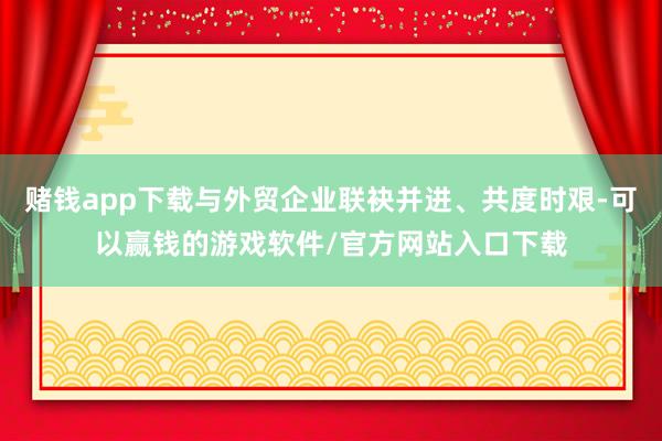 赌钱app下载与外贸企业联袂并进、共度时艰-可以赢钱的游戏软件/官方网站入口下载