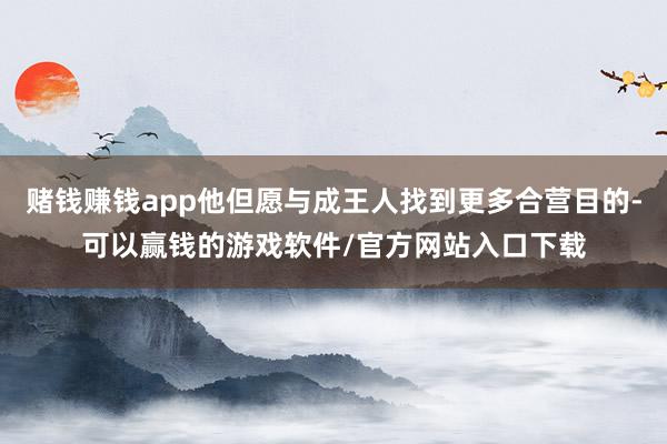赌钱赚钱app他但愿与成王人找到更多合营目的-可以赢钱的游戏软件/官方网站入口下载