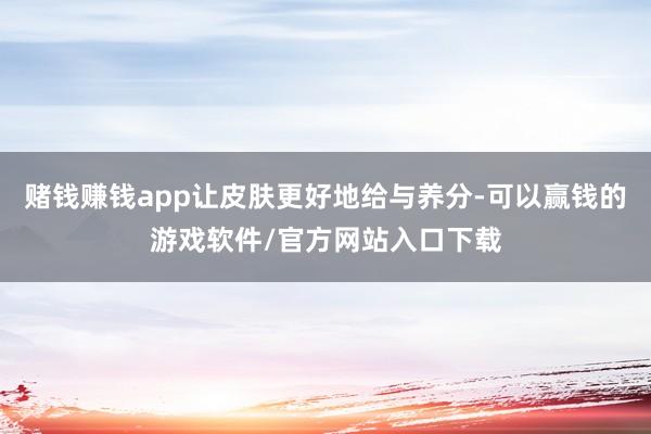 赌钱赚钱app让皮肤更好地给与养分-可以赢钱的游戏软件/官方网站入口下载