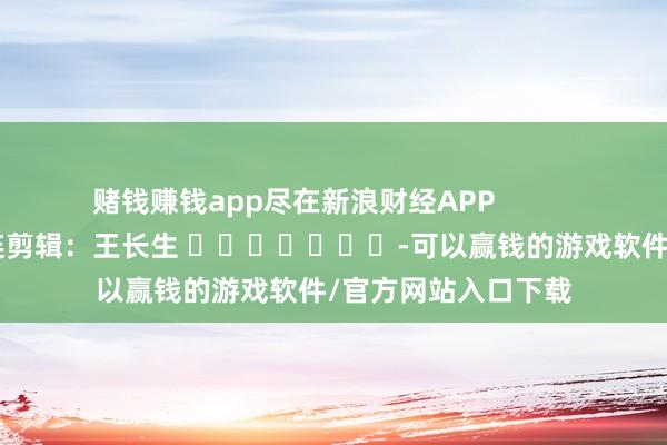 赌钱赚钱app尽在新浪财经APP            						株连剪辑：王长生 							-可以赢钱的游戏软件/官方网站入口下载