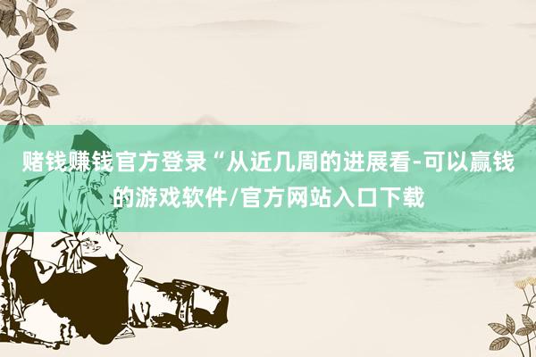 赌钱赚钱官方登录　　“从近几周的进展看-可以赢钱的游戏软件/官方网站入口下载