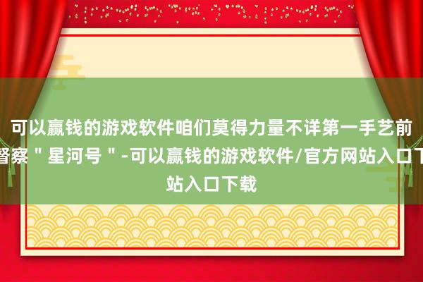 可以赢钱的游戏软件咱们莫得力量不详第一手艺前往督察＂星河号＂-可以赢钱的游戏软件/官方网站入口下载