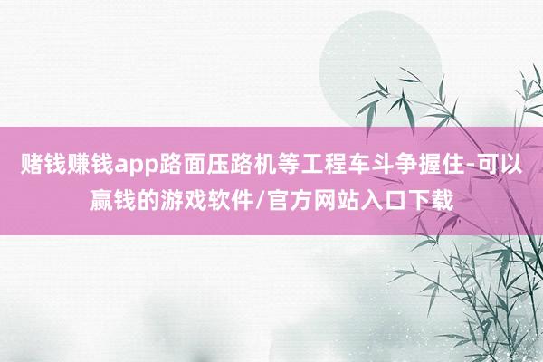赌钱赚钱app路面压路机等工程车斗争握住-可以赢钱的游戏软件/官方网站入口下载