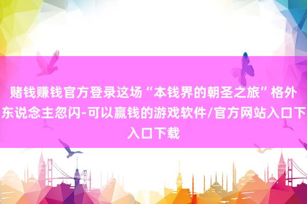 赌钱赚钱官方登录这场“本钱界的朝圣之旅”格外引东说念主忽闪-可以赢钱的游戏软件/官方网站入口下载