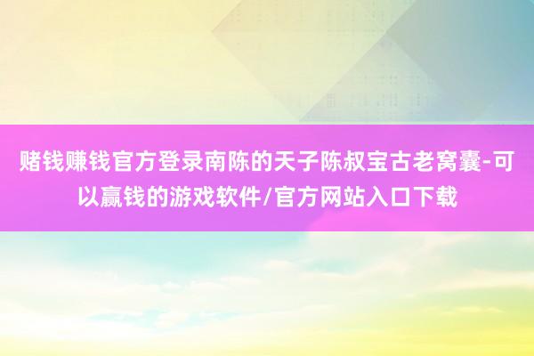 赌钱赚钱官方登录南陈的天子陈叔宝古老窝囊-可以赢钱的游戏软件/官方网站入口下载