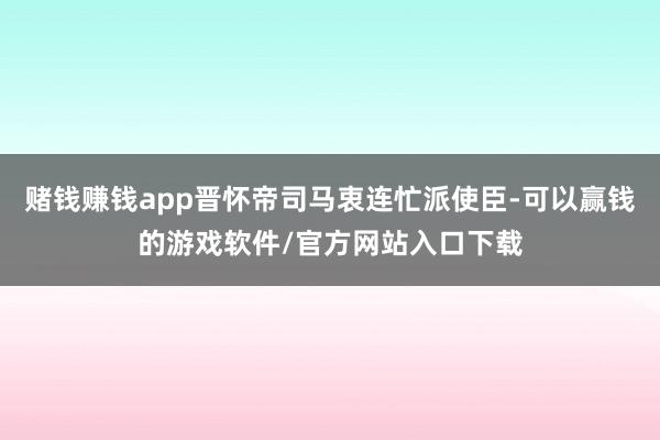 赌钱赚钱app晋怀帝司马衷连忙派使臣-可以赢钱的游戏软件/官方网站入口下载