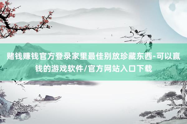 赌钱赚钱官方登录家里最佳别放珍藏东西-可以赢钱的游戏软件/官方网站入口下载