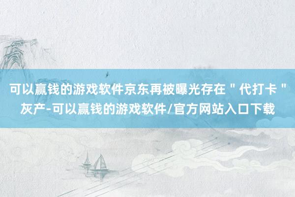 可以赢钱的游戏软件京东再被曝光存在＂代打卡＂灰产-可以赢钱的游戏软件/官方网站入口下载