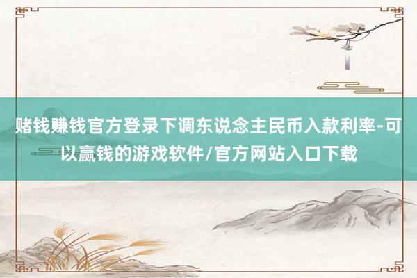 赌钱赚钱官方登录下调东说念主民币入款利率-可以赢钱的游戏软件/官方网站入口下载