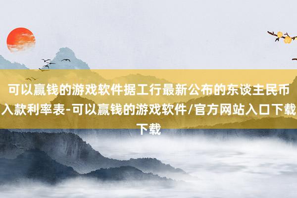 可以赢钱的游戏软件据工行最新公布的东谈主民币入款利率表-可以赢钱的游戏软件/官方网站入口下载