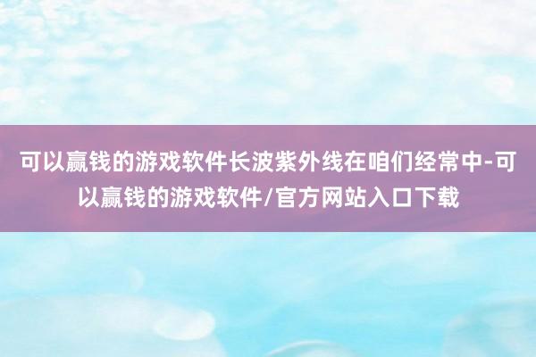 可以赢钱的游戏软件长波紫外线在咱们经常中-可以赢钱的游戏软件/官方网站入口下载