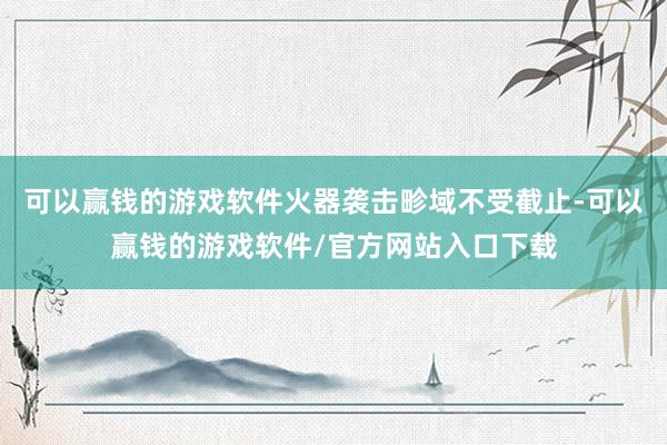 可以赢钱的游戏软件火器袭击畛域不受截止-可以赢钱的游戏软件/官方网站入口下载