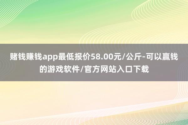 赌钱赚钱app最低报价58.00元/公斤-可以赢钱的游戏软件/官方网站入口下载
