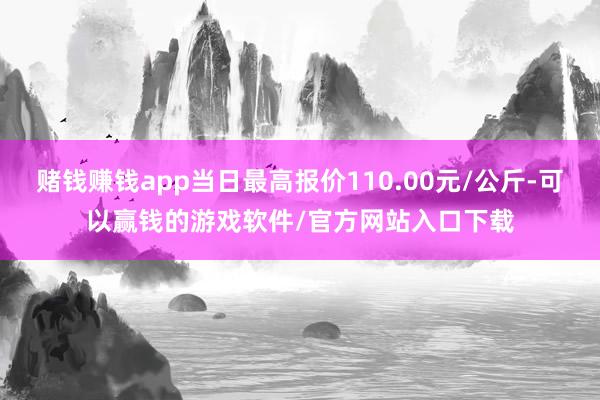赌钱赚钱app当日最高报价110.00元/公斤-可以赢钱的游戏软件/官方网站入口下载