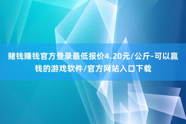 赌钱赚钱官方登录最低报价4.20元/公斤-可以赢钱的游戏软件/官方网站入口下载