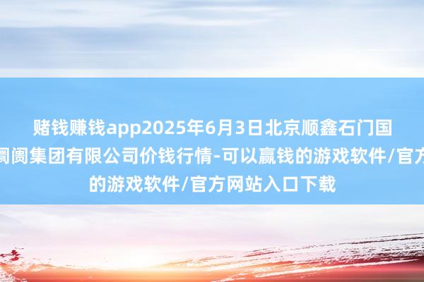 赌钱赚钱app2025年6月3日北京顺鑫石门国外农居品批发阛阓集团有限公司价钱行情-可以赢钱的游戏软件/官方网站入口下载