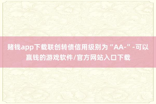 赌钱app下载联创转债信用级别为“AA-”-可以赢钱的游戏软件/官方网站入口下载
