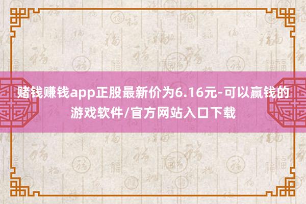 赌钱赚钱app正股最新价为6.16元-可以赢钱的游戏软件/官方网站入口下载