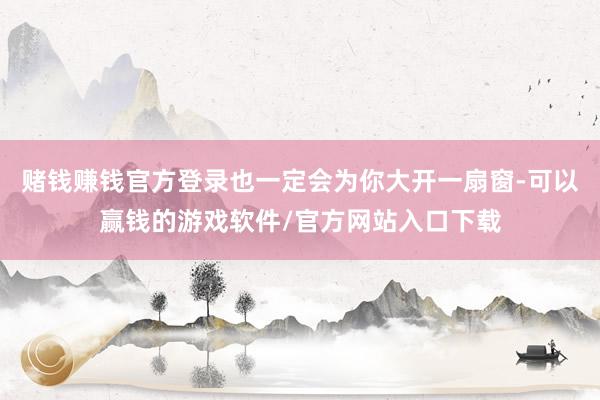 赌钱赚钱官方登录也一定会为你大开一扇窗-可以赢钱的游戏软件/官方网站入口下载