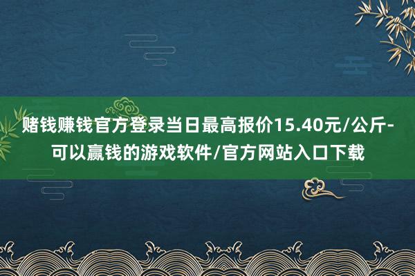 赌钱赚钱官方登录当日最高报价15.40元/公斤-可以赢钱的游戏软件/官方网站入口下载