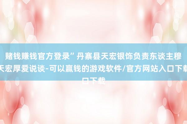 赌钱赚钱官方登录”丹寨县天宏银饰负责东谈主穆天宏厚爱说谈-可以赢钱的游戏软件/官方网站入口下载
