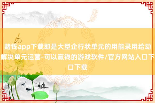 赌钱app下载即是大型企行状单元的用能录用给动力解决单元运营-可以赢钱的游戏软件/官方网站入口下载