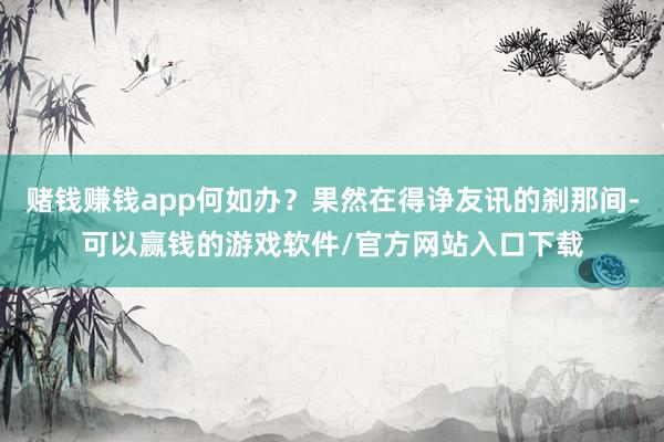 赌钱赚钱app何如办？果然在得诤友讯的刹那间-可以赢钱的游戏软件/官方网站入口下载