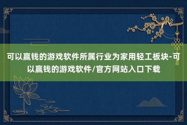 可以赢钱的游戏软件所属行业为家用轻工板块-可以赢钱的游戏软件/官方网站入口下载