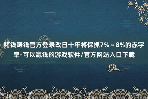 赌钱赚钱官方登录改日十年将保抓7%～8%的赤字率-可以赢钱的游戏软件/官方网站入口下载