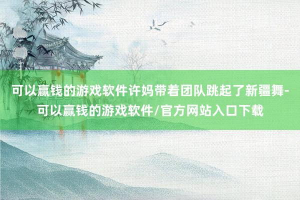 可以赢钱的游戏软件许妈带着团队跳起了新疆舞-可以赢钱的游戏软件/官方网站入口下载
