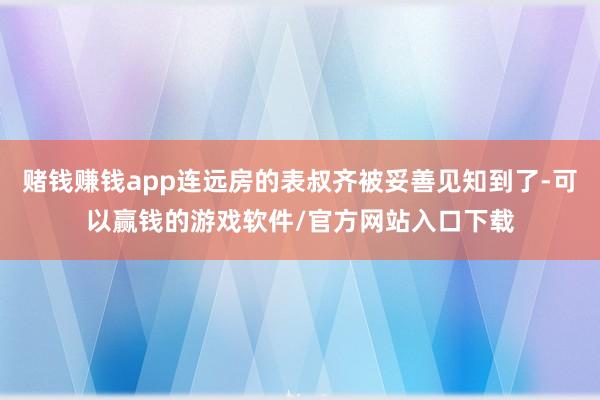 赌钱赚钱app连远房的表叔齐被妥善见知到了-可以赢钱的游戏软件/官方网站入口下载