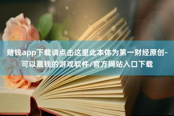 赌钱app下载请点击这里此本体为第一财经原创-可以赢钱的游戏软件/官方网站入口下载
