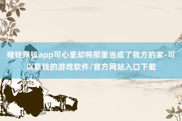 赌钱赚钱app可心里却将那里当成了我方的家-可以赢钱的游戏软件/官方网站入口下载