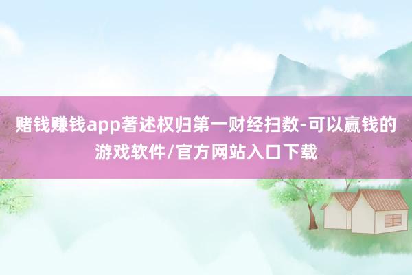 赌钱赚钱app著述权归第一财经扫数-可以赢钱的游戏软件/官方网站入口下载