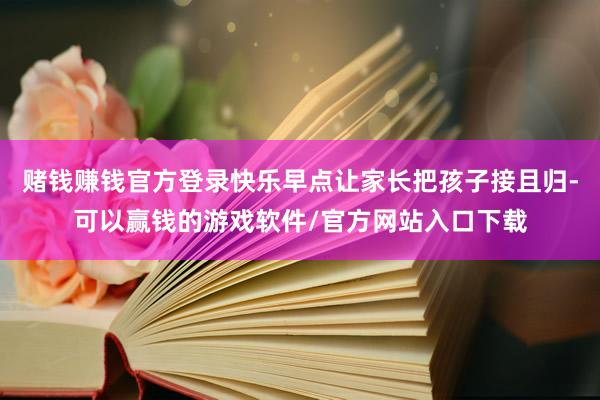 赌钱赚钱官方登录快乐早点让家长把孩子接且归-可以赢钱的游戏软件/官方网站入口下载