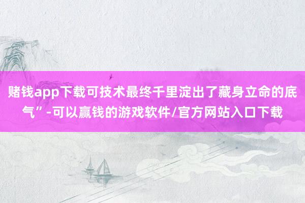 赌钱app下载可技术最终千里淀出了藏身立命的底气”-可以赢钱的游戏软件/官方网站入口下载