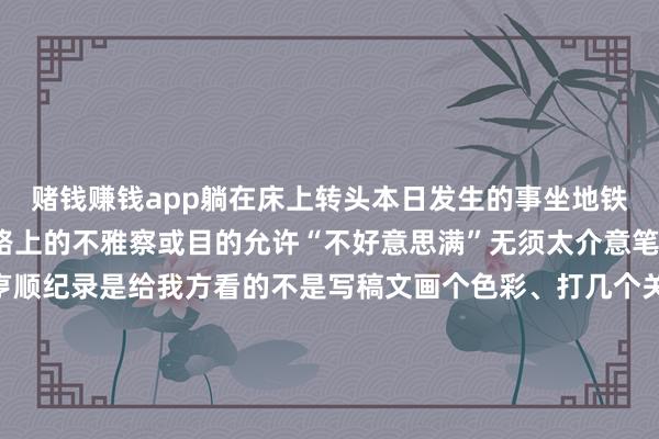 赌钱赚钱app躺在床上转头本日发生的事坐地铁/公交时用手机纪录下路上的不雅察或目的允许“不好意思满”无须太介意笔迹好不颜面说话通欠亨顺纪录是给我方看的不是写稿文画个色彩、打几个关键词也不错不必过于追求好意思满放大意反而能坚合手更久共享促想考试着把想考写成小片断共享出去（哪怕只给一又友看）针织地共享进程与感悟收成到的反映也能匡助我方想路更明晰跟着时分的推移咱们可能会惊喜地发现这些看似细碎的纪录简直变