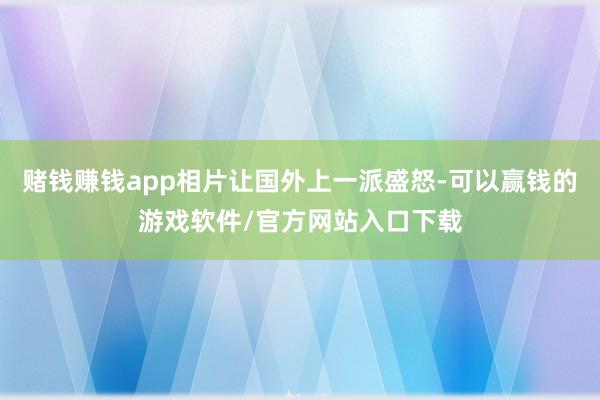 赌钱赚钱app相片让国外上一派盛怒-可以赢钱的游戏软件/官方网站入口下载
