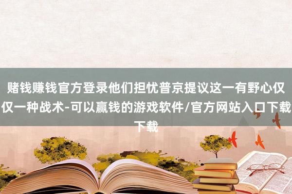 赌钱赚钱官方登录他们担忧普京提议这一有野心仅仅一种战术-可以赢钱的游戏软件/官方网站入口下载