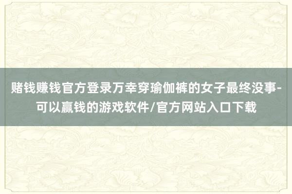 赌钱赚钱官方登录万幸穿瑜伽裤的女子最终没事-可以赢钱的游戏软件/官方网站入口下载