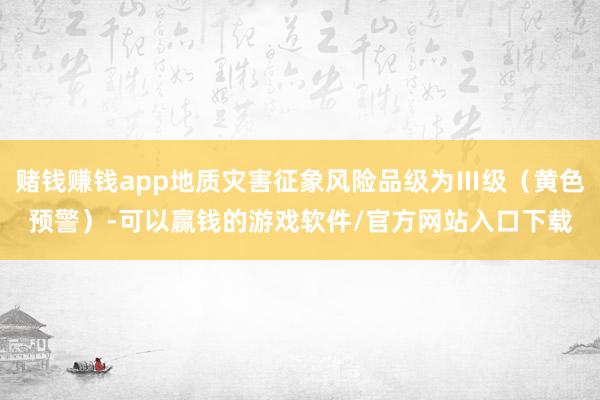 赌钱赚钱app地质灾害征象风险品级为Ⅲ级（黄色预警）-可以赢钱的游戏软件/官方网站入口下载