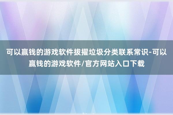 可以赢钱的游戏软件拔擢垃圾分类联系常识-可以赢钱的游戏软件/官方网站入口下载