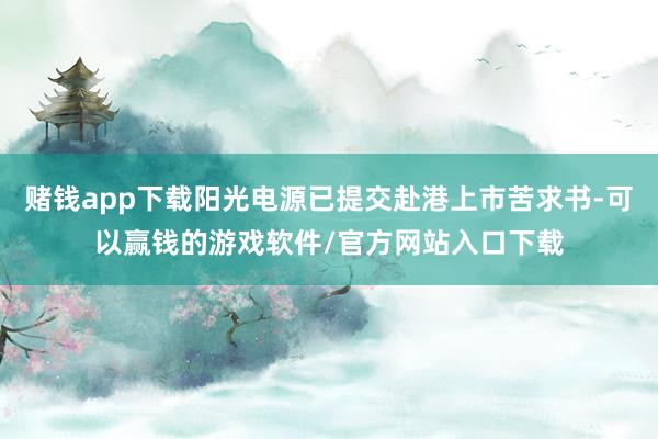 赌钱app下载阳光电源已提交赴港上市苦求书-可以赢钱的游戏软件/官方网站入口下载
